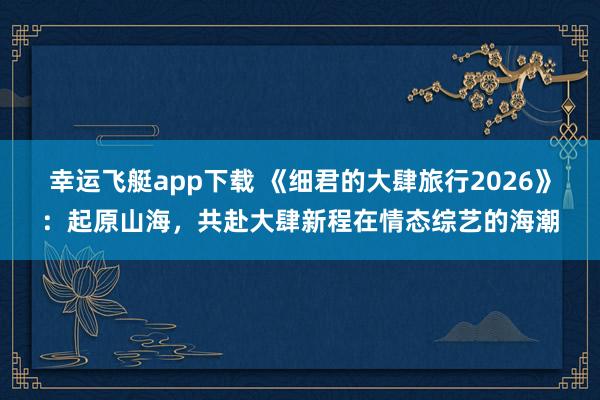幸运飞艇app下载 《细君的大肆旅行2026》：起原山海，共赴大肆新程在情态综艺的海潮