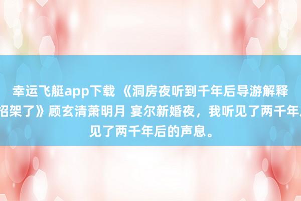 幸运飞艇app下载 《洞房夜听到千年后导游解释，我连夜招架了》顾玄清萧明月 宴尔新婚夜，我听见了两千年后的声息。