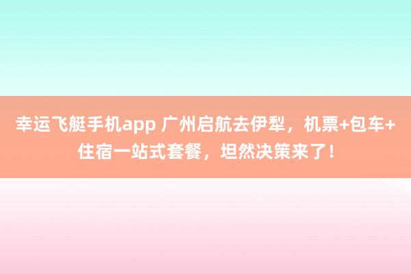 幸运飞艇手机app 广州启航去伊犁，机票+包车+住宿一站式套餐，坦然决策来了！