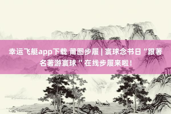 幸运飞艇app下载 莆图步履 | 寰球念书日“跟著名著游寰球 ”在线步履来啦！