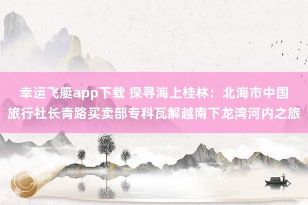 幸运飞艇app下载 探寻海上桂林：北海市中国旅行社长青路买卖部专科瓦解越南下龙湾河内之旅