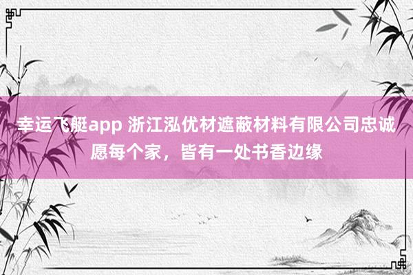 幸运飞艇app 浙江泓优材遮蔽材料有限公司忠诚愿每个家，皆有一处书香边缘