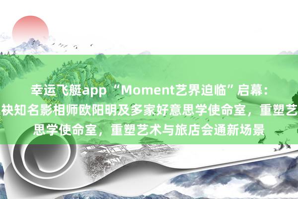 幸运飞艇app “Moment艺界迫临”启幕：青岛金茂万丽旅店联袂知名影相师欧阳明及多家好意思学使命室，重塑艺术与旅店会通新场景