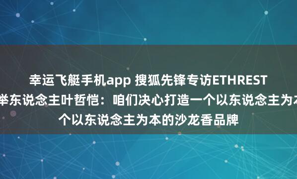 幸运飞艇手机app 搜狐先锋专访ETHREST.以太境品牌创举东说念主叶哲恺：咱们决心打造一个以东说念主为本的沙龙香品牌