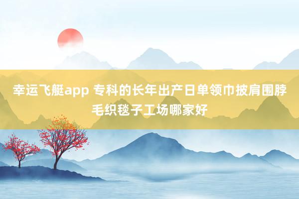 幸运飞艇app 专科的长年出产日单领巾披肩围脖毛织毯子工场哪家好