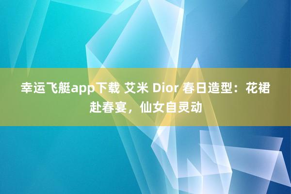 幸运飞艇app下载 艾米 Dior 春日造型：花裙赴春宴，仙女自灵动