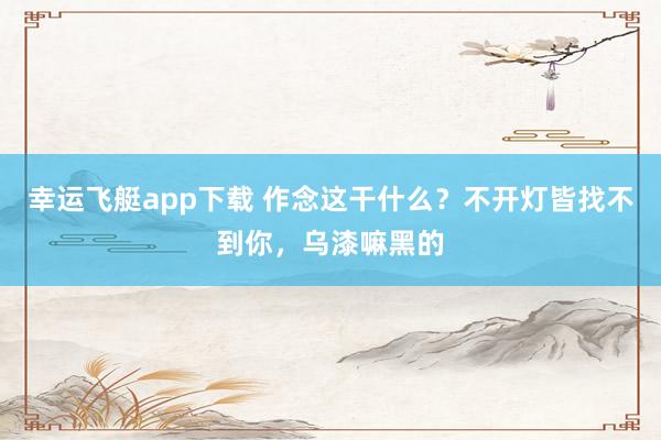 幸运飞艇app下载 作念这干什么？不开灯皆找不到你，<a href=