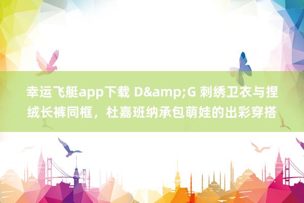 幸运飞艇app下载 D&G 刺绣卫衣与捏绒长裤同框，杜嘉班纳承包萌娃的出彩穿搭