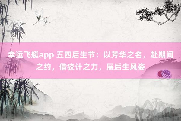 幸运飞艇app 五四后生节：以芳华之名，赴期间之约，借狡计之力，展后生风姿