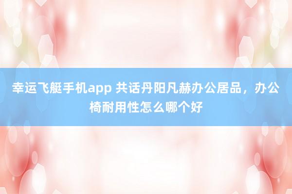 幸运飞艇手机app 共话丹阳凡赫办公居品，办公椅耐用性怎么哪个好