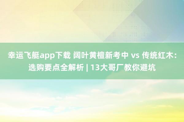 幸运飞艇app下载 阔叶黄檀新考中 vs 传统红木：选购要点全解析 | 13大哥厂教你避坑