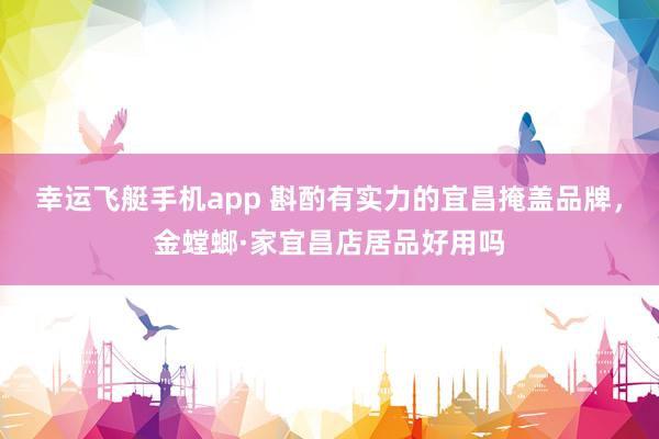 幸运飞艇手机app 斟酌有实力的宜昌掩盖品牌，金螳螂·家宜昌店居品好用吗