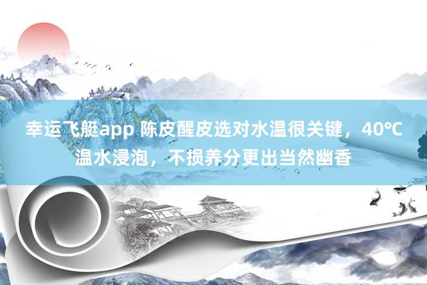 幸运飞艇app 陈皮醒皮选对水温很关键，40℃温水浸泡，不损养分更出当然幽香