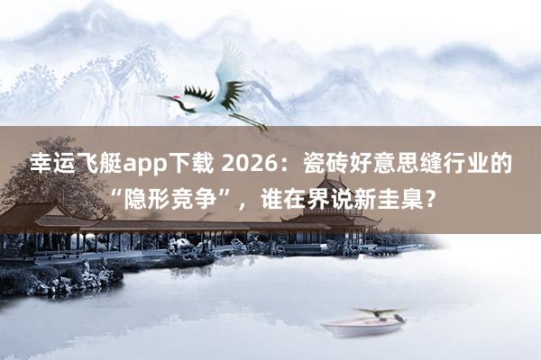 幸运飞艇app下载 2026：瓷砖好意思缝行业的“隐形竞争”，谁在界说新圭臬？