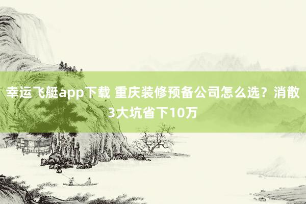 幸运飞艇app下载 重庆装修预备公司怎么选？消散3大坑省下10万