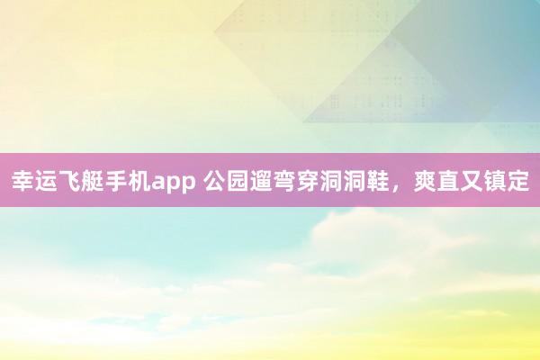 幸运飞艇手机app 公园遛弯穿洞洞鞋，爽直又镇定
