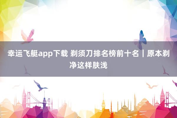 幸运飞艇app下载 剃须刀排名榜前十名｜原本剃净这样肤浅