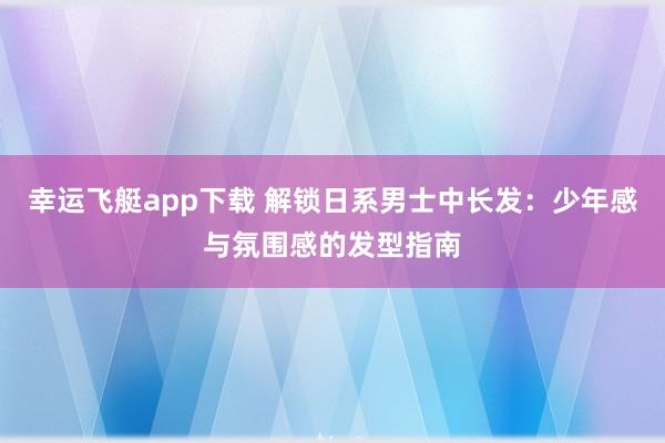 幸运飞艇app下载 解锁日系男士中长发：少年感与氛围感的发型指南