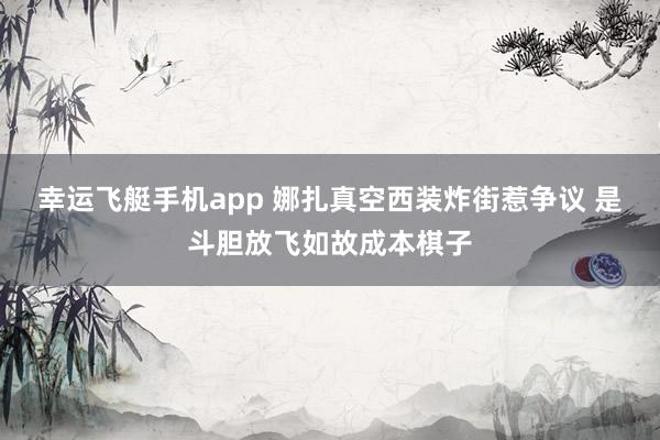 幸运飞艇手机app 娜扎真空西装炸街惹争议 是斗胆放飞如故成本棋子