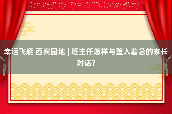 幸运飞艇 西宾园地 | 班主任怎样与堕入着急的家长对话？