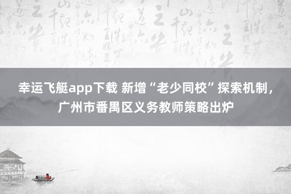 幸运飞艇app下载 新增“老少同校”探索机制，广州市番禺区义务教师策略出炉