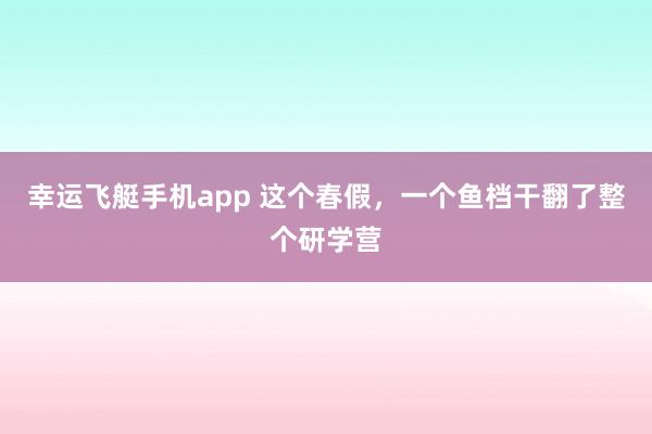 幸运飞艇手机app 这个春假，一个鱼档干翻了整个研学营