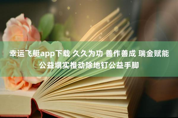 幸运飞艇app下载 久久为功 善作善成 瑞金赋能公益塌实推动除地钉公益手脚