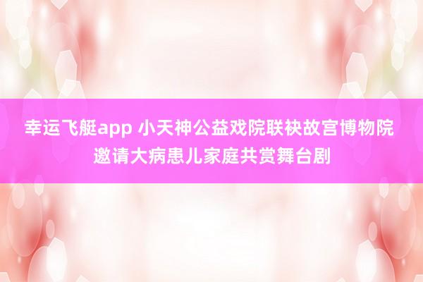 幸运飞艇app 小天神公益戏院联袂故宫博物院 邀请大病患儿家庭共赏舞台剧