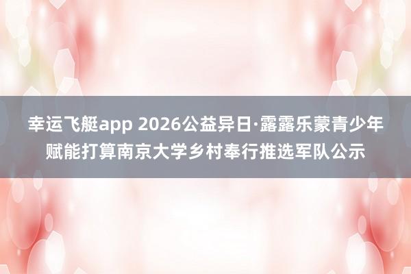 幸运飞艇app 2026公益异日·露露乐蒙青少年赋能打算南京大学乡村奉行推选军队公示