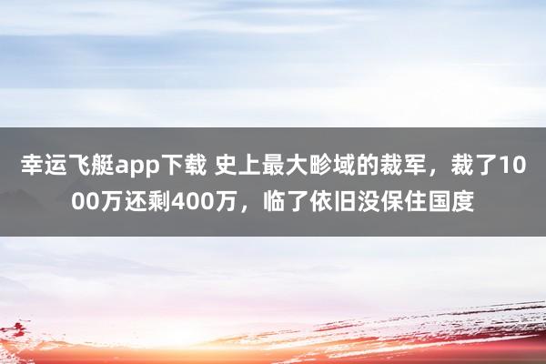 幸运飞艇app下载 史上最大畛域的裁军，裁了1000万还剩400万，临了依旧没保住国度
