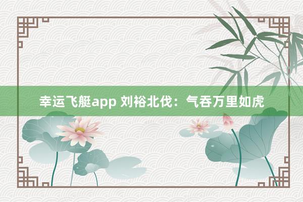 幸运飞艇app 刘裕北伐：气吞万里如虎