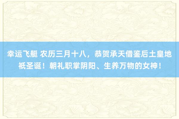 幸运飞艇 农历三月十八，恭贺承天借鉴后土皇地祇圣诞！朝礼职掌阴阳、生养万物的女神！