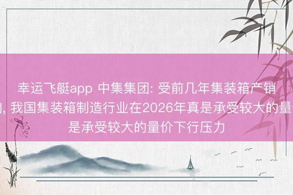 幸运飞艇app 中集集团: 受前几年集装箱产销量较大影响， 我国集装箱制造行业在2026年真是承受较大的量价下行压力