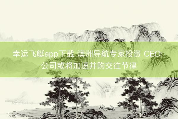 幸运飞艇app下载 澳洲导航专家投资 CEO: 公司或将加速并购交往节律