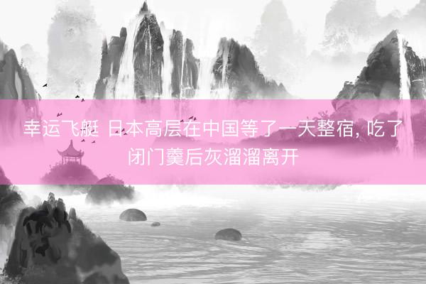 幸运飞艇 日本高层在中国等了一天整宿， 吃了闭门羹后灰溜溜离开