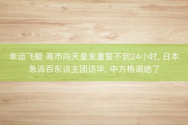 幸运飞艇 高市向天皇发重誓不到24小时， 日本急派百东谈主团访华， 中方格调绝了
