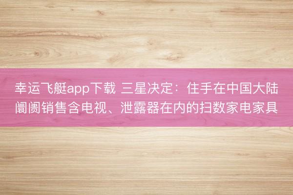 幸运飞艇app下载 三星决定：住手在中国大陆阛阓销售含电视、泄露器在内的扫数家电家具