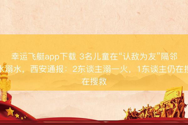 幸运飞艇app下载 3名儿童在“认敌为友”隔邻游水溺水，西安通报：2东谈主溺一火，1东谈主仍在搜救