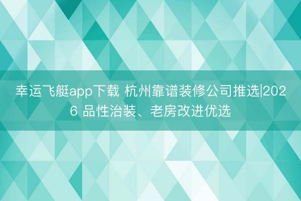幸运飞艇app下载 杭州靠谱装修公司推选|2026 品性治装、老房改进优选