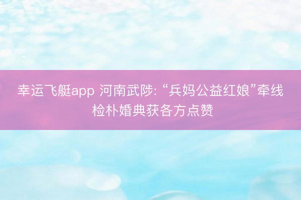 幸运飞艇app 河南武陟: “兵妈公益红娘”牵线 检朴婚典获各方点赞