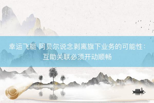 幸运飞艇 阿贝尔说念剥离旗下业务的可能性：互助关联必须开动顺畅
