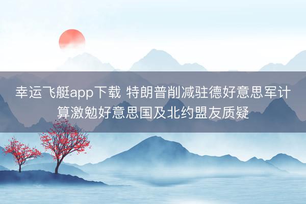 幸运飞艇app下载 特朗普削减驻德好意思军计算激勉好意思国及北约盟友质疑