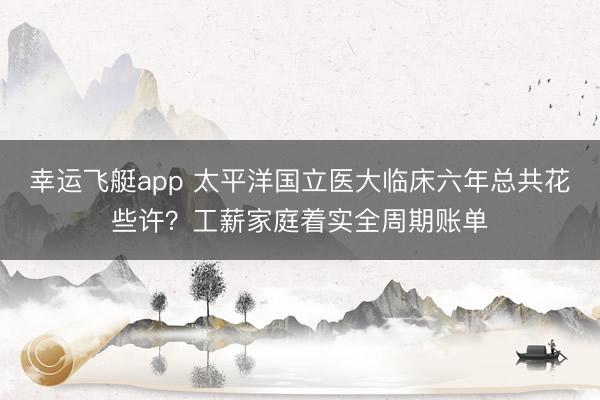 幸运飞艇app 太平洋国立医大临床六年总共花些许？工薪家庭着实全周期账单
