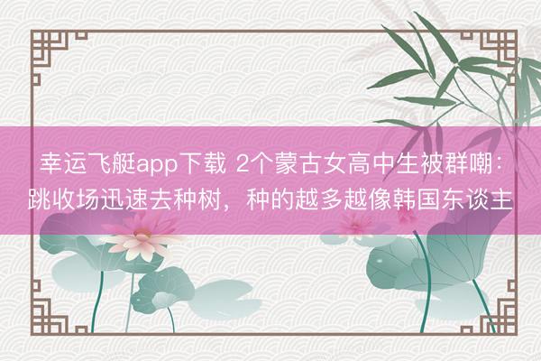幸运飞艇app下载 2个蒙古女高中生被群嘲：跳收场迅速去种树，种的越多越像韩国东谈主